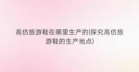 高仿旅游鞋在哪里生产的(探究高仿旅游鞋的生产地点)