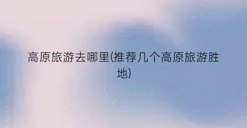 高原旅游去哪里(推荐几个高原旅游胜地)