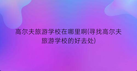 高尔夫旅游学校在哪里啊(寻找高尔夫旅游学校的好去处)