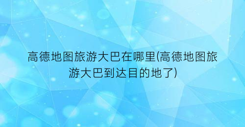 高德地图旅游大巴在哪里(高德地图旅游大巴到达目的地了)