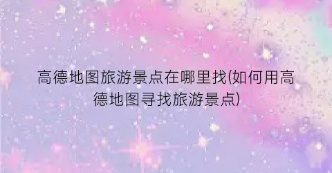 高德地图旅游景点在哪里找(如何用高德地图寻找旅游景点)