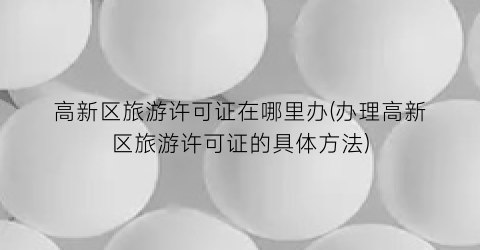 高新区旅游许可证在哪里办(办理高新区旅游许可证的具体方法)