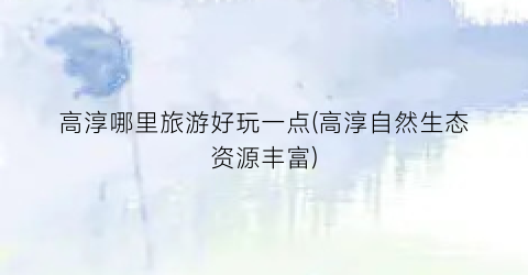 高淳哪里旅游好玩一点(高淳自然生态资源丰富)