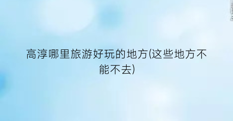 高淳哪里旅游好玩的地方(这些地方不能不去)