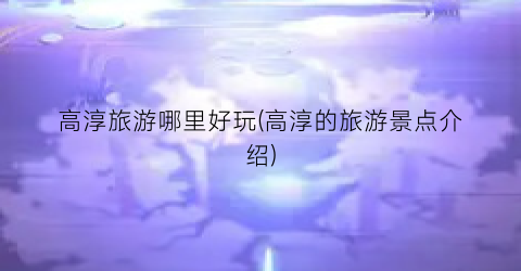 高淳旅游哪里好玩(高淳的旅游景点介绍)