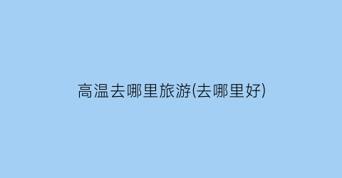 高温去哪里旅游(去哪里好)