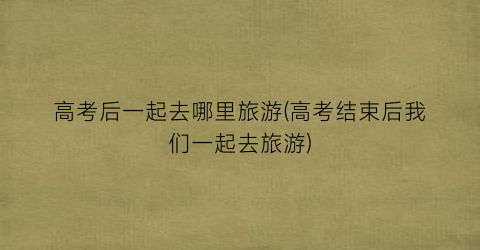 高考后一起去哪里旅游(高考结束后我们一起去旅游)