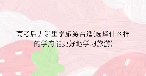 高考后去哪里学旅游合适(选择什么样的学府能更好地学习旅游)