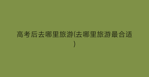 高考后去哪里旅游(去哪里旅游最合适)