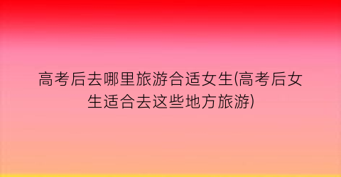 高考后去哪里旅游合适女生(高考后女生适合去这些地方旅游)