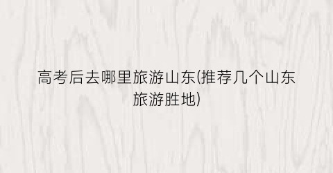 高考后去哪里旅游山东(推荐几个山东旅游胜地)