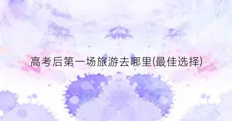 高考后第一场旅游去哪里(最佳选择)