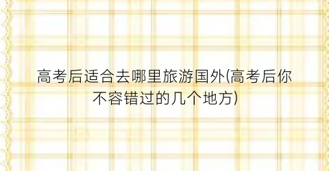 高考后适合去哪里旅游国外(高考后你不容错过的几个地方)
