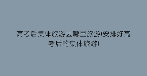 高考后集体旅游去哪里旅游(安排好高考后的集体旅游)