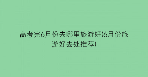 高考完6月份去哪里旅游好(6月份旅游好去处推荐)