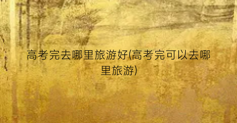 高考完去哪里旅游好(高考完可以去哪里旅游)