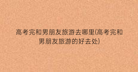 高考完和男朋友旅游去哪里(高考完和男朋友旅游的好去处)
