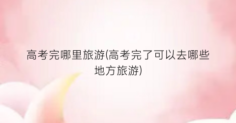 高考完哪里旅游(高考完了可以去哪些地方旅游)