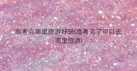 高考完哪里旅游好玩(高考完了可以去哪里旅游)
