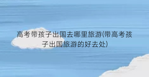 高考带孩子出国去哪里旅游(带高考孩子出国旅游的好去处)