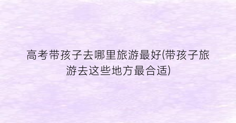 高考带孩子去哪里旅游最好(带孩子旅游去这些地方最合适)