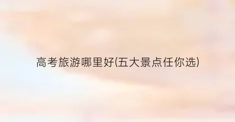 高考旅游哪里好(五大景点任你选)