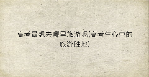 高考最想去哪里旅游呢(高考生心中的旅游胜地)
