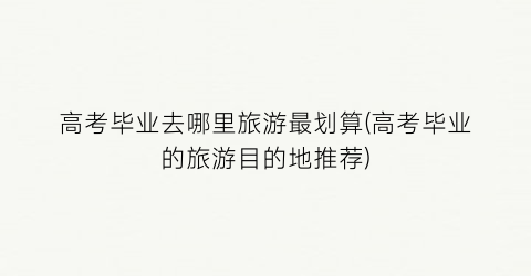 高考毕业去哪里旅游最划算(高考毕业的旅游目的地推荐)