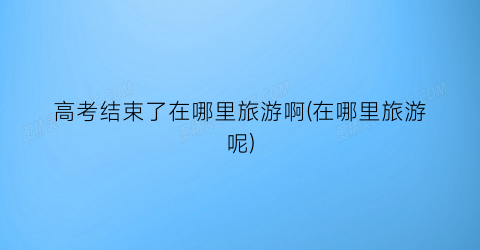 高考结束了在哪里旅游啊(在哪里旅游呢)