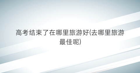 高考结束了在哪里旅游好(去哪里旅游最佳呢)
