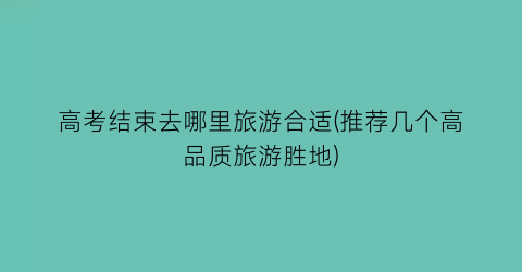 高考结束去哪里旅游合适(推荐几个高品质旅游胜地)