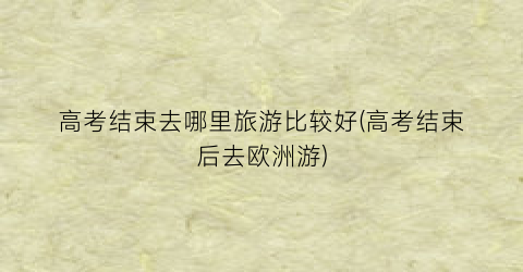 高考结束去哪里旅游比较好(高考结束后去欧洲游)