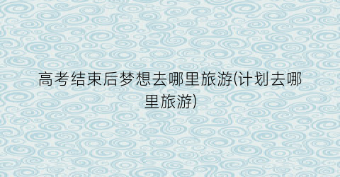 高考结束后梦想去哪里旅游(计划去哪里旅游)