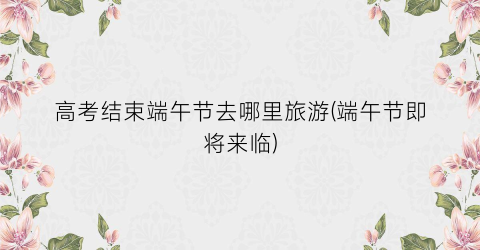 高考结束端午节去哪里旅游(端午节即将来临)