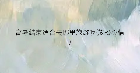 高考结束适合去哪里旅游呢(放松心情)