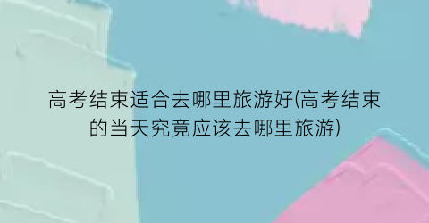 高考结束适合去哪里旅游好(高考结束的当天究竟应该去哪里旅游)