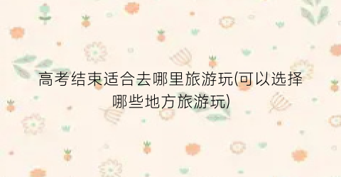 高考结束适合去哪里旅游玩(可以选择哪些地方旅游玩)
