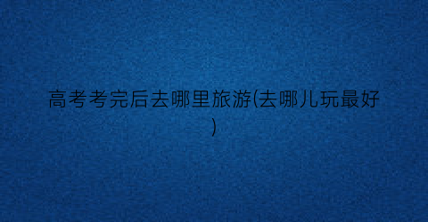 高考考完后去哪里旅游(去哪儿玩最好)