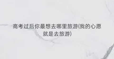 高考过后你最想去哪里旅游(我的心愿就是去旅游)