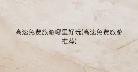 高速免费旅游哪里好玩(高速免费旅游推荐)