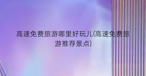 高速免费旅游哪里好玩儿(高速免费旅游推荐景点)