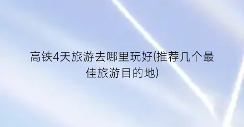 高铁4天旅游去哪里玩好(推荐几个最佳旅游目的地)
