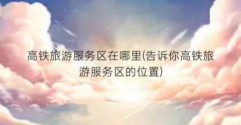 高铁旅游服务区在哪里(告诉你高铁旅游服务区的位置)