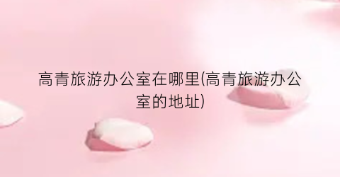 高青旅游办公室在哪里(高青旅游办公室的地址)