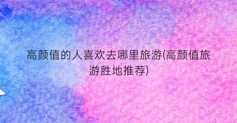 高颜值的人喜欢去哪里旅游(高颜值旅游胜地推荐)