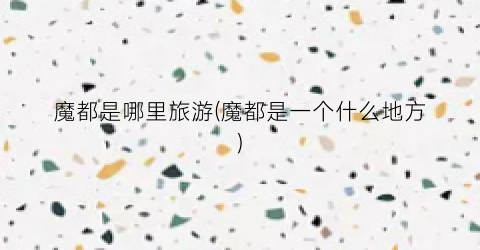 魔都是哪里旅游(魔都是一个什么地方)