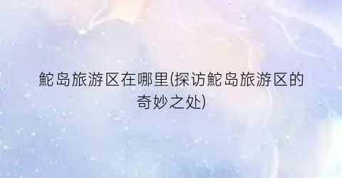 鮀岛旅游区在哪里(探访鮀岛旅游区的奇妙之处)