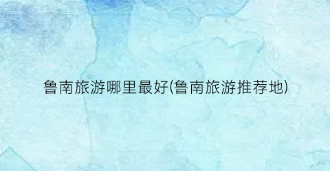 鲁南旅游哪里最好(鲁南旅游推荐地)