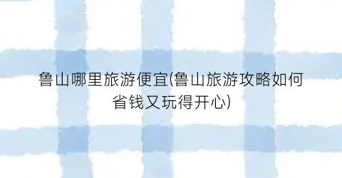 鲁山哪里旅游便宜(鲁山旅游攻略如何省钱又玩得开心)