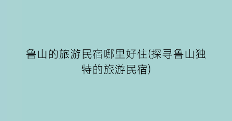 鲁山的旅游民宿哪里好住(探寻鲁山独特的旅游民宿)